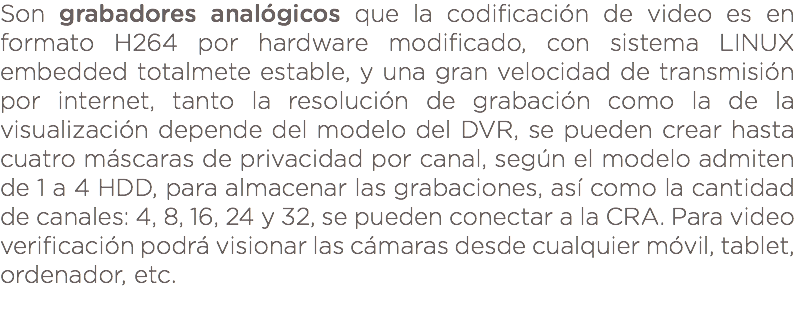 Son grabadores analógicos que la codificación de video es en formato H264 por hardware modificado, con sistema LINUX embedded totalmete estable, y una gran velocidad de transmisión por internet, tanto la resolución de grabación como la de la visualización depende del modelo del DVR, se pueden crear hasta cuatro máscaras de privacidad por canal, según el modelo admiten de 1 a 4 HDD, para almacenar las grabaciones, así como la cantidad de canales: 4, 8, 16, 24 y 32, se pueden conectar a la CRA. Para video verificación podrá visionar las cámaras desde cualquier móvil, tablet, ordenador, etc. 