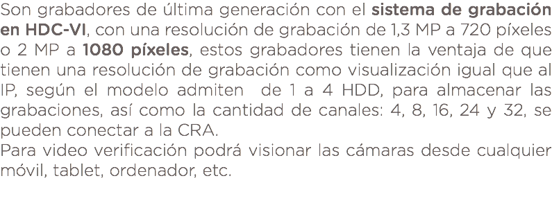 Son grabadores de última generación con el sistema de grabación en HDC-VI, con una resolución de grabación de 1,3 MP a 720 píxeles o 2 MP a 1080 píxeles, estos grabadores tienen la ventaja de que tienen una resolución de grabación como visualización igual que al IP, según el modelo admiten de 1 a 4 HDD, para almacenar las grabaciones, así como la cantidad de canales: 4, 8, 16, 24 y 32, se pueden conectar a la CRA. Para video verificación podrá visionar las cámaras desde cualquier móvil, tablet, ordenador, etc. 