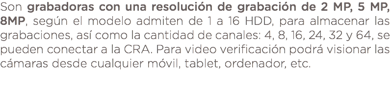 Son grabadoras con una resolución de grabación de 2 MP, 5 MP, 8MP, según el modelo admiten de 1 a 16 HDD, para almacenar las grabaciones, así como la cantidad de canales: 4, 8, 16, 24, 32 y 64, se pueden conectar a la CRA. Para video verificación podrá visionar las cámaras desde cualquier móvil, tablet, ordenador, etc. 