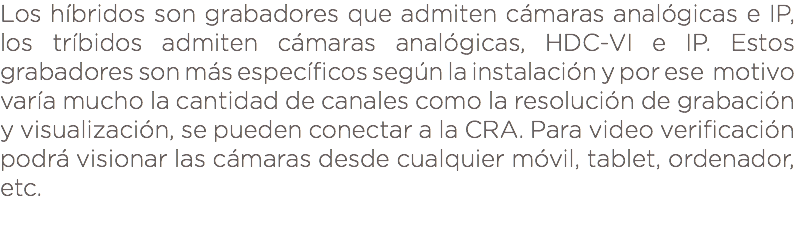 Los híbridos son grabadores que admiten cámaras analógicas e IP, los tríbidos admiten cámaras analógicas, HDC-VI e IP. Estos grabadores son más específicos según la instalación y por ese motivo varía mucho la cantidad de canales como la resolución de grabación y visualización, se pueden conectar a la CRA. Para video verificación podrá visionar las cámaras desde cualquier móvil, tablet, ordenador, etc. 