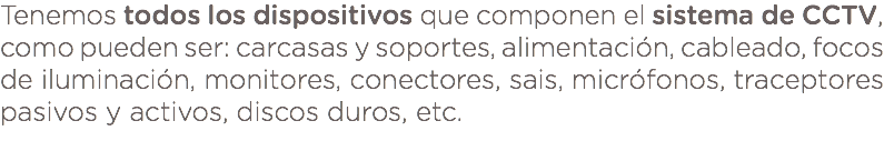 Tenemos todos los dispositivos que componen el sistema de CCTV, como pueden ser: carcasas y soportes, alimentación, cableado, focos de iluminación, monitores, conectores, sais, micrófonos, traceptores pasivos y activos, discos duros, etc. 