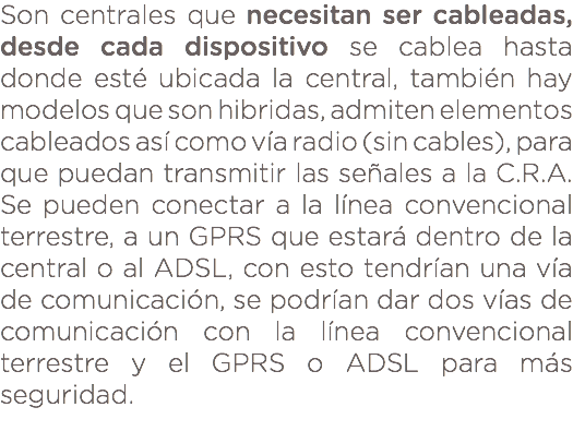 Son centrales que necesitan ser cableadas, desde cada dispositivo se cablea hasta donde esté ubicada la central, también hay modelos que son hibridas, admiten elementos cableados así como vía radio (sin cables), para que puedan transmitir las señales a la C.R.A. Se pueden conectar a la línea convencional terrestre, a un GPRS que estará dentro de la central o al ADSL, con esto tendrían una vía de comunicación, se podrían dar dos vías de comunicación con la línea convencional terrestre y el GPRS o ADSL para más seguridad. 