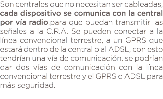 Son centrales que no necesitan ser cableadas, cada dispositivo se comunica con la central por vía radio,para que puedan transmitir las señales a la C.R.A. Se pueden conectar a la línea convencional terrestre, a un GPRS que estará dentro de la central o al ADSL, con esto tendrían una vía de comunicación, se podrían dar dos vías de comunicación con la línea convencional terrestre y el GPRS o ADSL para más seguridad. 