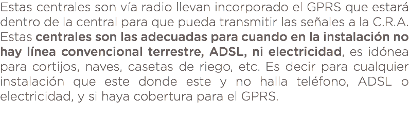 Estas centrales son vía radio llevan incorporado el GPRS que estará dentro de la central para que pueda transmitir las señales a la C.R.A. Estas centrales son las adecuadas para cuando en la instalación no hay línea convencional terrestre, ADSL, ni electricidad, es idónea para cortijos, naves, casetas de riego, etc. Es decir para cualquier instalación que este donde este y no halla teléfono, ADSL o electricidad, y si haya cobertura para el GPRS. 