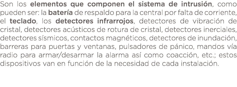 Son los elementos que componen el sistema de intrusión, como pueden ser: la batería de respaldo para la central por falta de corriente, el teclado, los detectores infrarrojos, detectores de vibración de cristal, detectores acústicos de rotura de cristal, detectores inerciales, detectores sísmicos, contactos magnéticos, detectores de inundación, barreras para puertas y ventanas, pulsadores de pánico, mandos vía radio para armar/desarmar la alarma así como coacción, etc.; estos dispositivos van en función de la necesidad de cada instalación. 